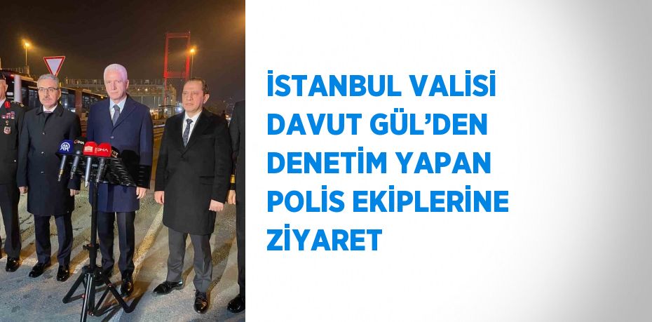 İSTANBUL VALİSİ DAVUT GÜL’DEN DENETİM YAPAN POLİS EKİPLERİNE ZİYARET