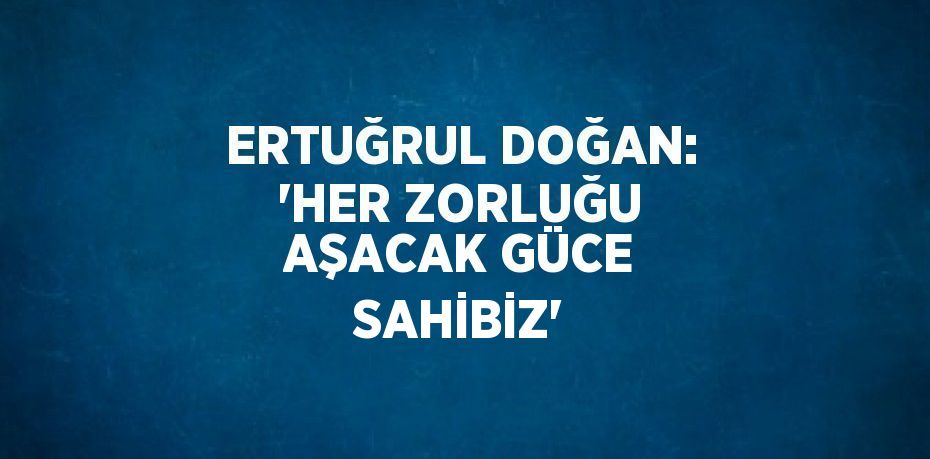 ERTUĞRUL DOĞAN: 'HER ZORLUĞU AŞACAK GÜCE SAHİBİZ'