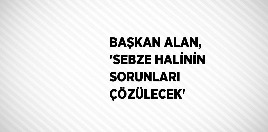 BAŞKAN ALAN, 'SEBZE HALİNİN SORUNLARI ÇÖZÜLECEK'