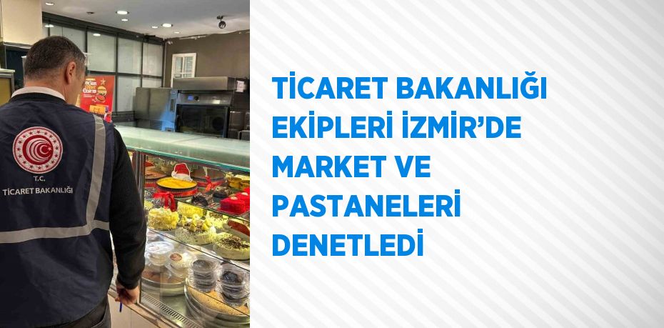 TİCARET BAKANLIĞI EKİPLERİ İZMİR’DE MARKET VE PASTANELERİ DENETLEDİ