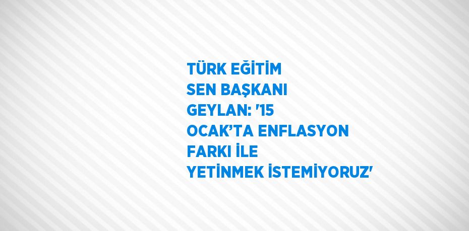 TÜRK EĞİTİM SEN BAŞKANI GEYLAN: '15 OCAK’TA ENFLASYON FARKI İLE YETİNMEK İSTEMİYORUZ'