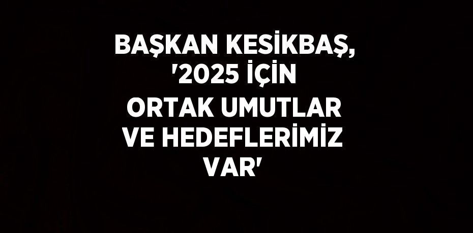 BAŞKAN KESİKBAŞ, '2025 İÇİN ORTAK UMUTLAR VE HEDEFLERİMİZ VAR'