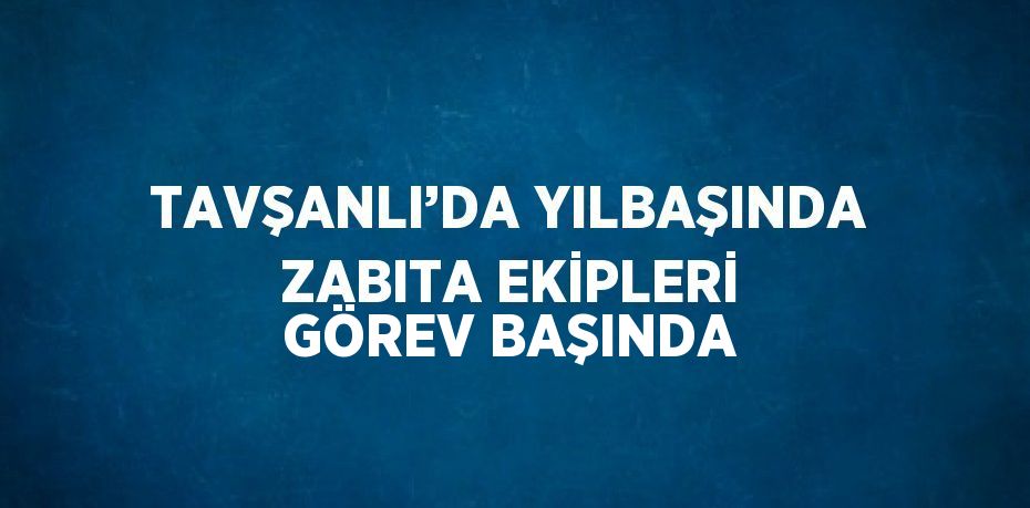 TAVŞANLI’DA YILBAŞINDA ZABITA EKİPLERİ GÖREV BAŞINDA