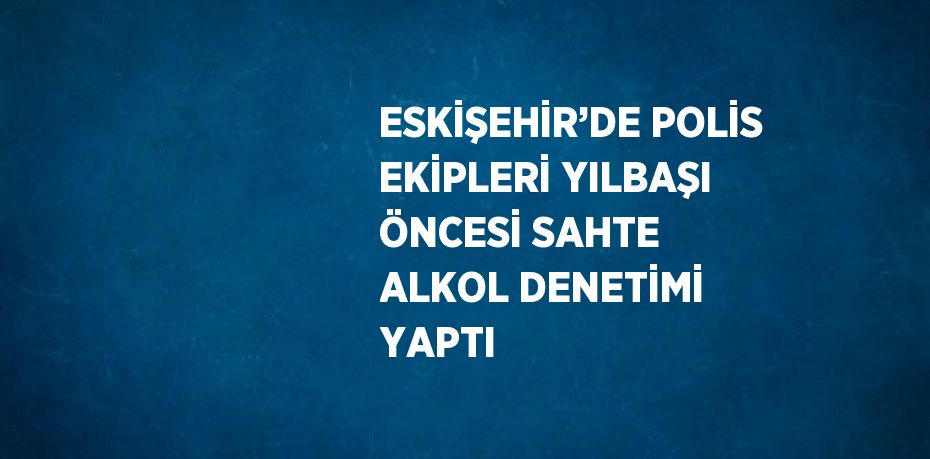 ESKİŞEHİR’DE POLİS EKİPLERİ YILBAŞI ÖNCESİ SAHTE ALKOL DENETİMİ YAPTI