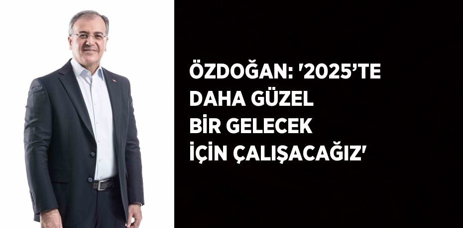 ÖZDOĞAN: '2025’TE DAHA GÜZEL BİR GELECEK İÇİN ÇALIŞACAĞIZ'