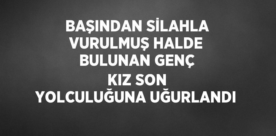 BAŞINDAN SİLAHLA VURULMUŞ HALDE BULUNAN GENÇ KIZ SON YOLCULUĞUNA UĞURLANDI