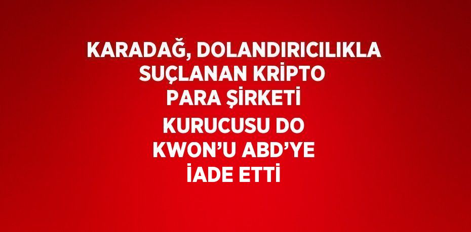 KARADAĞ, DOLANDIRICILIKLA SUÇLANAN KRİPTO PARA ŞİRKETİ KURUCUSU DO KWON’U ABD’YE İADE ETTİ