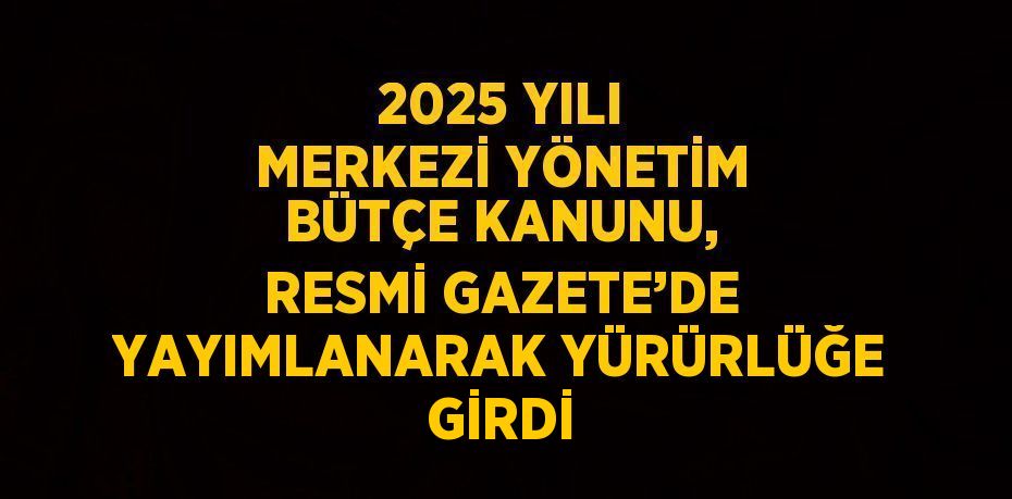 2025 YILI MERKEZİ YÖNETİM BÜTÇE KANUNU, RESMİ GAZETE’DE YAYIMLANARAK YÜRÜRLÜĞE GİRDİ