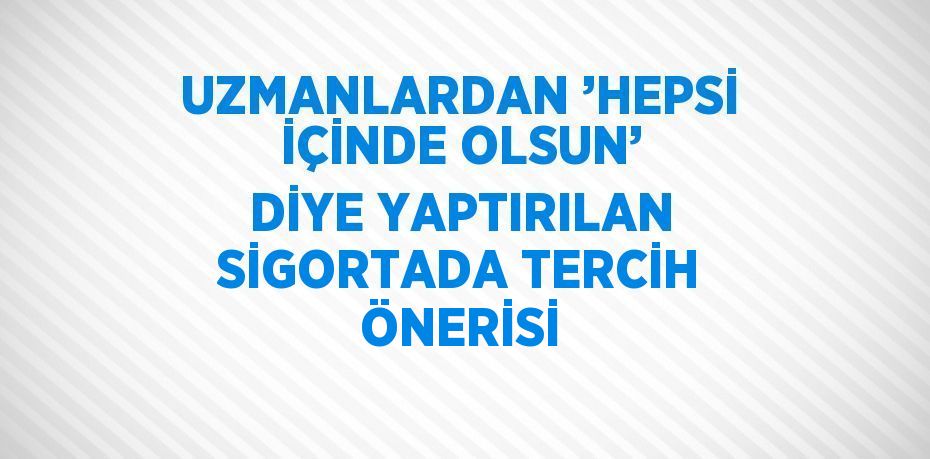 UZMANLARDAN ’HEPSİ İÇİNDE OLSUN’ DİYE YAPTIRILAN SİGORTADA TERCİH ÖNERİSİ