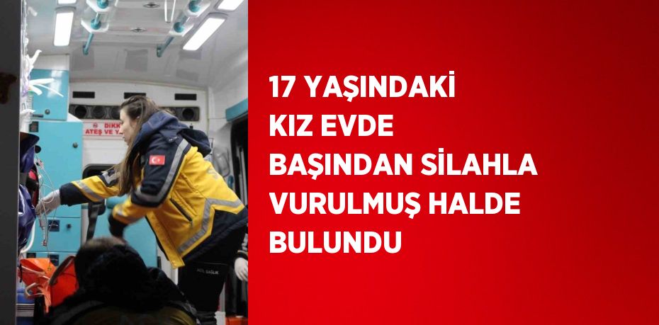 17 YAŞINDAKİ KIZ EVDE BAŞINDAN SİLAHLA VURULMUŞ HALDE BULUNDU