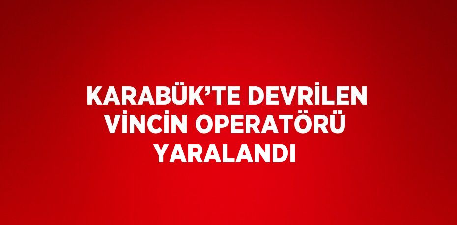 KARABÜK’TE DEVRİLEN VİNCİN OPERATÖRÜ YARALANDI