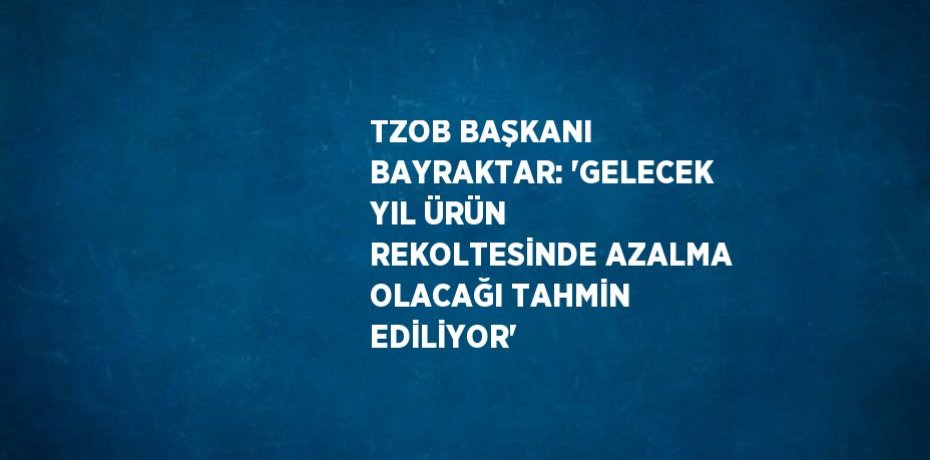 TZOB BAŞKANI BAYRAKTAR: 'GELECEK YIL ÜRÜN REKOLTESİNDE AZALMA OLACAĞI TAHMİN EDİLİYOR'