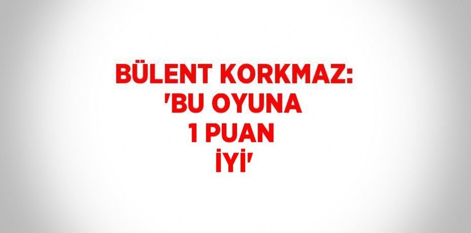 BÜLENT KORKMAZ: 'BU OYUNA 1 PUAN İYİ'