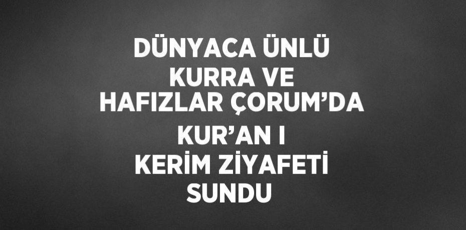 DÜNYACA ÜNLÜ KURRA VE HAFIZLAR ÇORUM’DA KUR’AN I KERİM ZİYAFETİ SUNDU