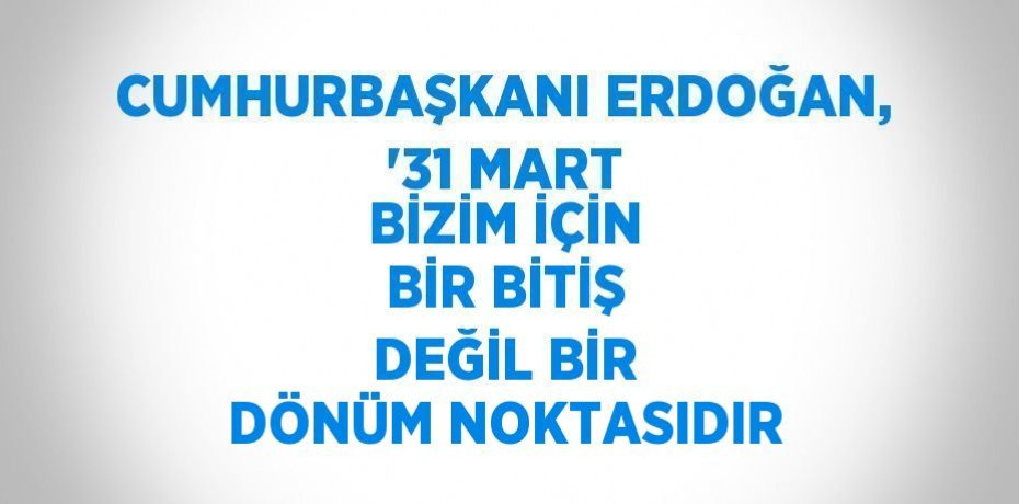 CUMHURBAŞKANI ERDOĞAN, '31 MART BİZİM İÇİN BİR BİTİŞ DEĞİL BİR DÖNÜM NOKTASIDIR