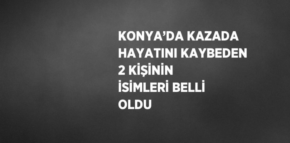 KONYA’DA KAZADA HAYATINI KAYBEDEN 2 KİŞİNİN İSİMLERİ BELLİ OLDU