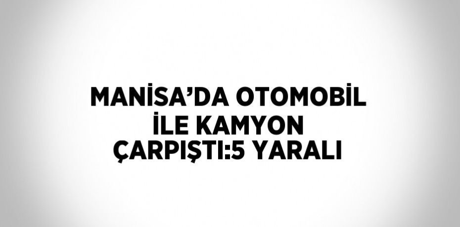 MANİSA’DA OTOMOBİL İLE KAMYON ÇARPIŞTI:5 YARALI
