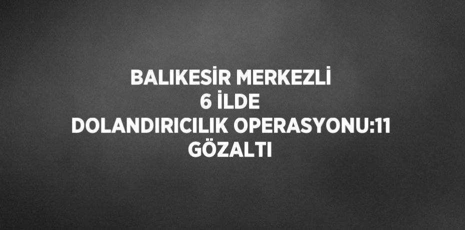 BALIKESİR MERKEZLİ 6 İLDE DOLANDIRICILIK OPERASYONU:11 GÖZALTI