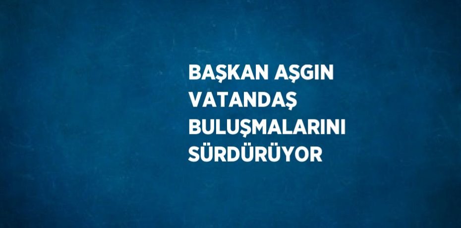 BAŞKAN AŞGIN VATANDAŞ BULUŞMALARINI SÜRDÜRÜYOR