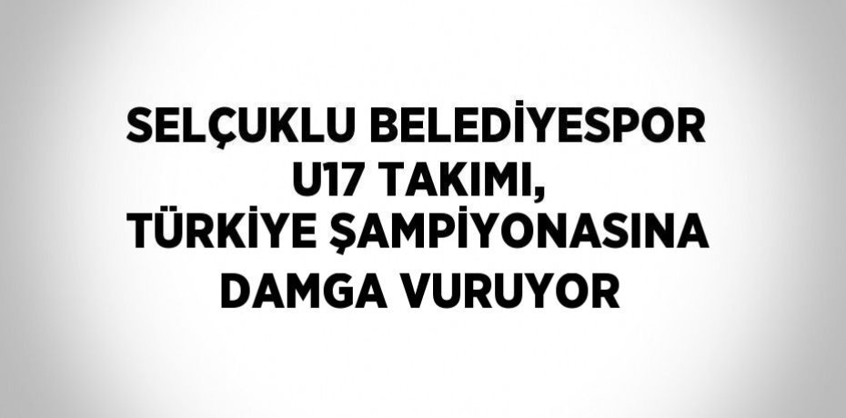 SELÇUKLU BELEDİYESPOR U17 TAKIMI, TÜRKİYE ŞAMPİYONASINA DAMGA VURUYOR