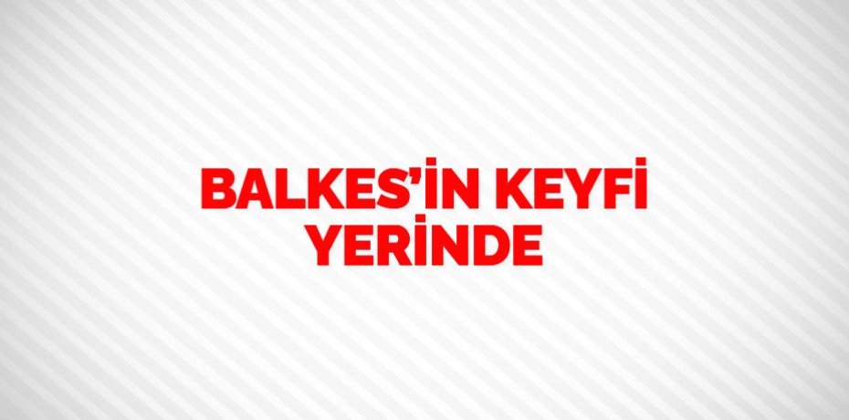 BALKES’İN KEYFİ YERİNDE
