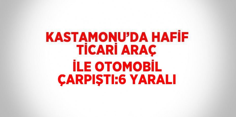 KASTAMONU’DA HAFİF TİCARİ ARAÇ İLE OTOMOBİL ÇARPIŞTI:6 YARALI