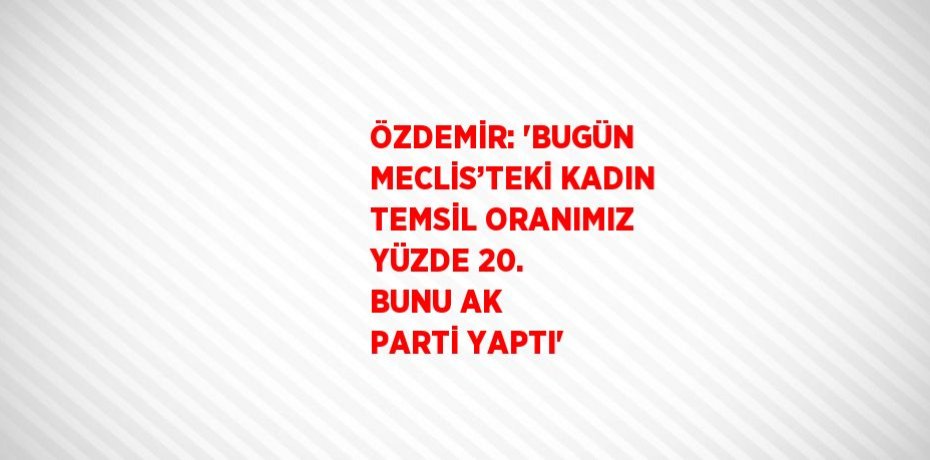ÖZDEMİR: 'BUGÜN MECLİS’TEKİ KADIN TEMSİL ORANIMIZ YÜZDE 20. BUNU AK PARTİ YAPTI'