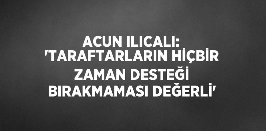 ACUN ILICALI: 'TARAFTARLARIN HİÇBİR ZAMAN DESTEĞİ BIRAKMAMASI DEĞERLİ'