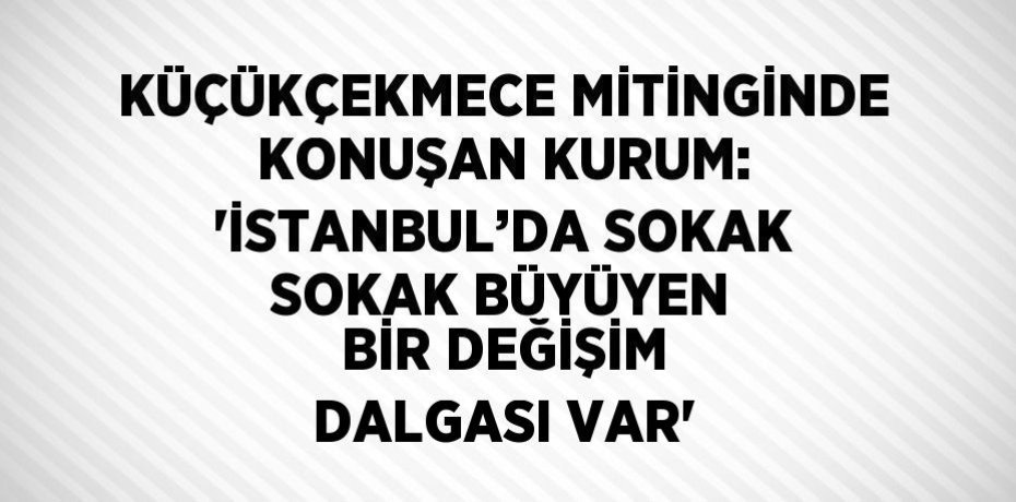 KÜÇÜKÇEKMECE MİTİNGİNDE KONUŞAN KURUM: 'İSTANBUL’DA SOKAK SOKAK BÜYÜYEN BİR DEĞİŞİM DALGASI VAR'