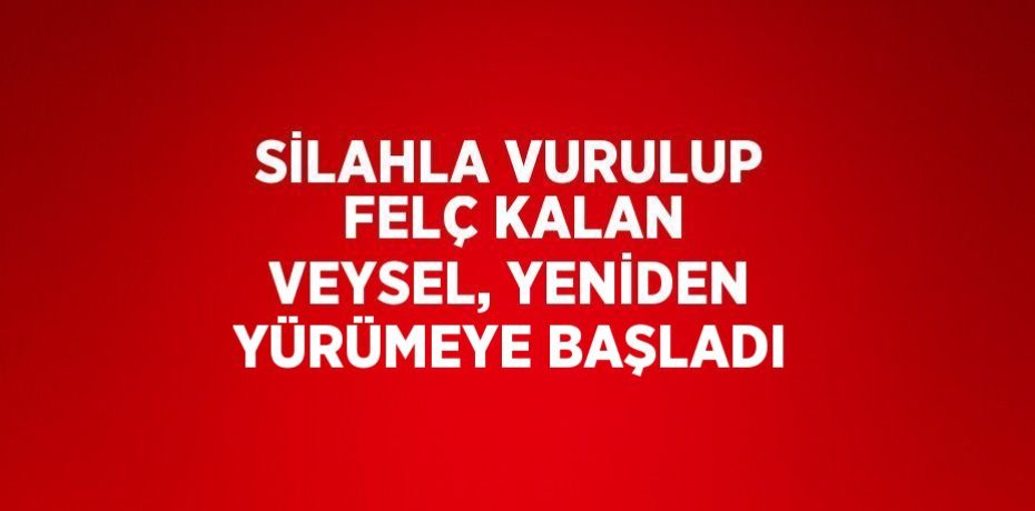 SİLAHLA VURULUP FELÇ KALAN VEYSEL, YENİDEN YÜRÜMEYE BAŞLADI