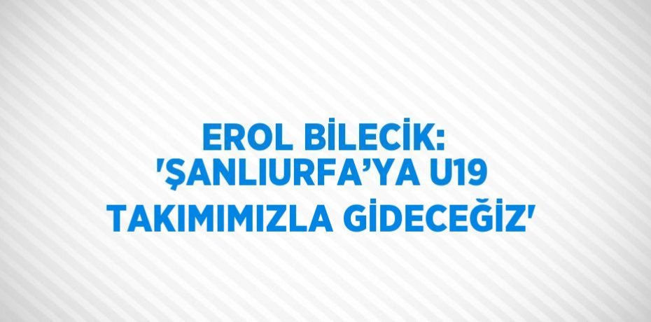 EROL BİLECİK: 'ŞANLIURFA’YA U19 TAKIMIMIZLA GİDECEĞİZ'