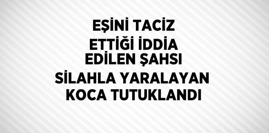 EŞİNİ TACİZ ETTİĞİ İDDİA EDİLEN ŞAHSI SİLAHLA YARALAYAN KOCA TUTUKLANDI
