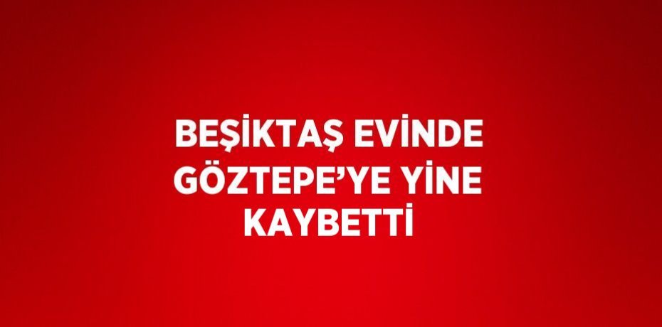 BEŞİKTAŞ EVİNDE GÖZTEPE’YE YİNE KAYBETTİ