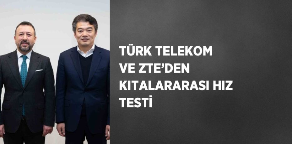 TÜRK TELEKOM VE ZTE’DEN KITALARARASI HIZ TESTİ