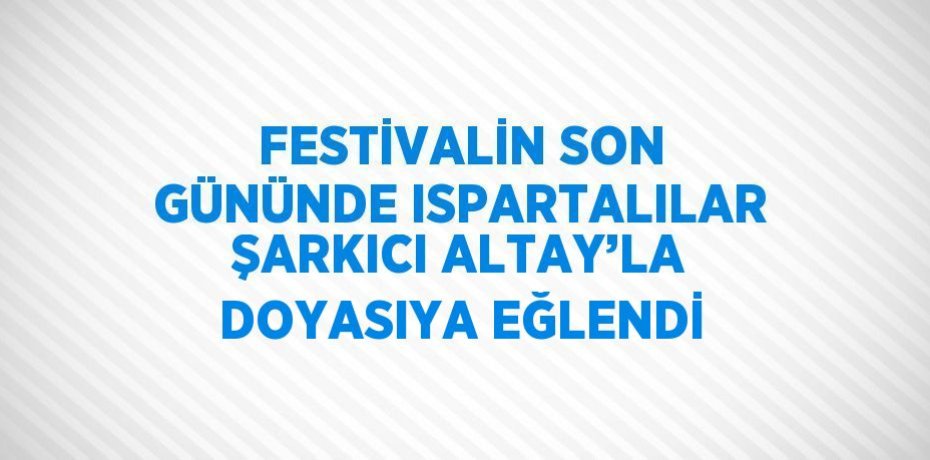 FESTİVALİN SON GÜNÜNDE ISPARTALILAR ŞARKICI ALTAY’LA DOYASIYA EĞLENDİ