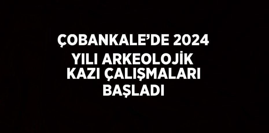 ÇOBANKALE’DE 2024 YILI ARKEOLOJİK KAZI ÇALIŞMALARI BAŞLADI