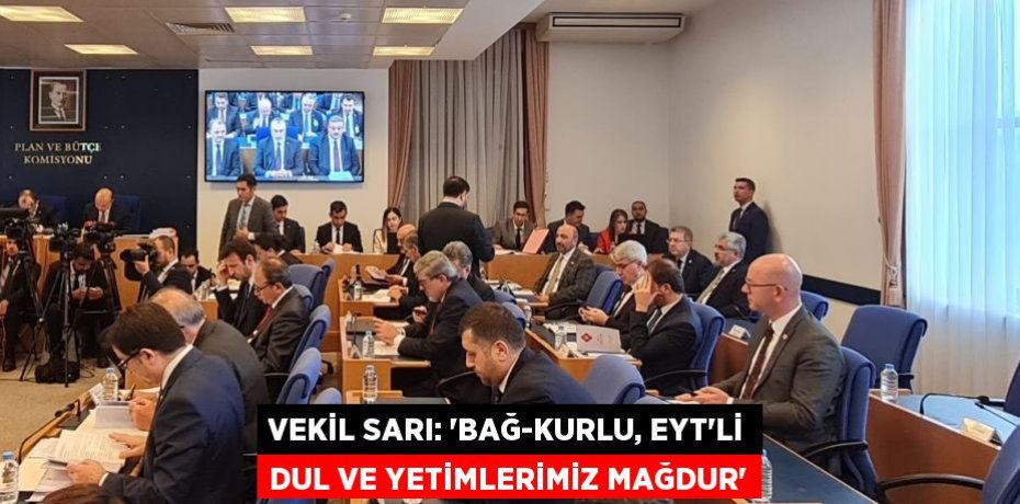 VEKİL SARI: “BAĞ-KURLU, EYT’Lİ DUL VE YETİMLERİMİZ MAĞDUR”