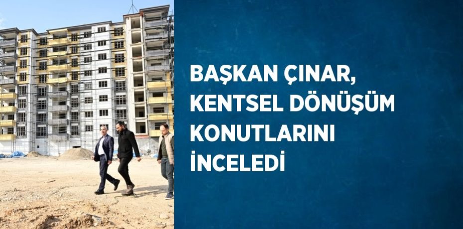 BAŞKAN ÇINAR, KENTSEL DÖNÜŞÜM KONUTLARINI İNCELEDİ