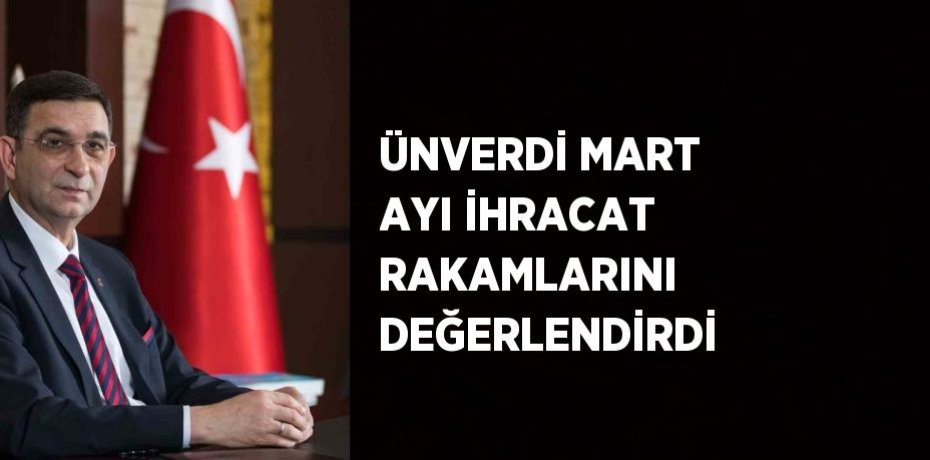 ÜNVERDİ MART AYI İHRACAT RAKAMLARINI DEĞERLENDİRDİ