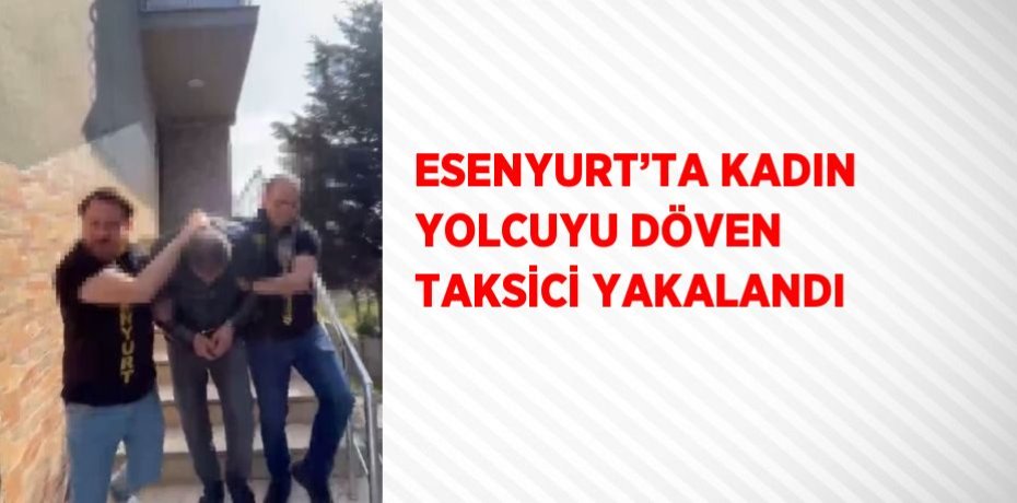 ESENYURT’TA KADIN YOLCUYU DÖVEN TAKSİCİ YAKALANDI