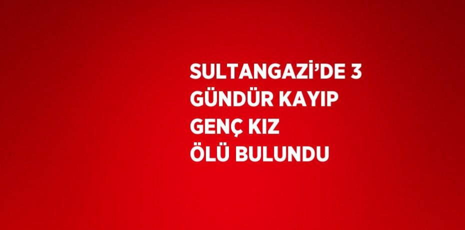 SULTANGAZİ’DE 3 GÜNDÜR KAYIP GENÇ KIZ ÖLÜ BULUNDU