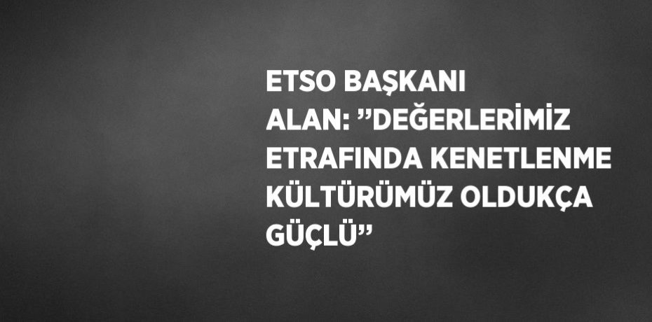 ETSO BAŞKANI ALAN: ’’DEĞERLERİMİZ ETRAFINDA KENETLENME KÜLTÜRÜMÜZ OLDUKÇA GÜÇLÜ’’