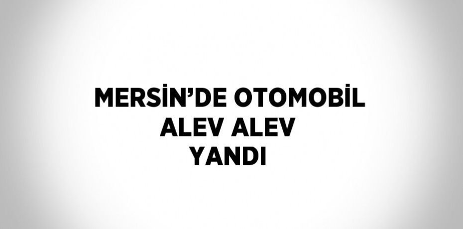 MERSİN’DE OTOMOBİL ALEV ALEV YANDI