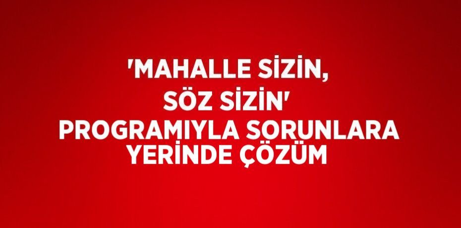 'MAHALLE SİZİN, SÖZ SİZİN' PROGRAMIYLA SORUNLARA YERİNDE ÇÖZÜM