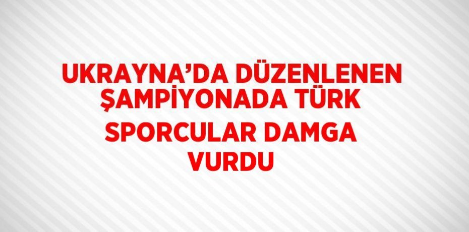UKRAYNA’DA DÜZENLENEN ŞAMPİYONADA TÜRK SPORCULAR DAMGA VURDU