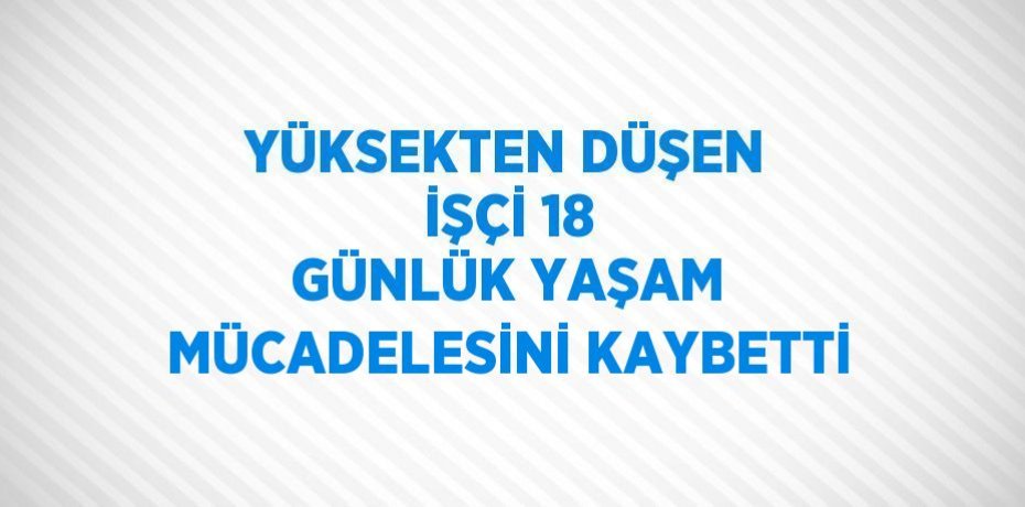 YÜKSEKTEN DÜŞEN İŞÇİ 18 GÜNLÜK YAŞAM MÜCADELESİNİ KAYBETTİ