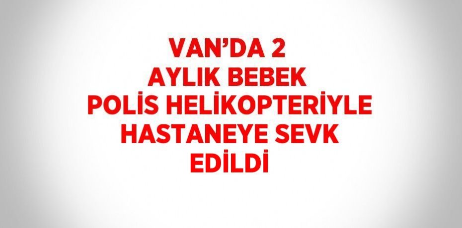 VAN’DA 2 AYLIK BEBEK POLİS HELİKOPTERİYLE HASTANEYE SEVK EDİLDİ