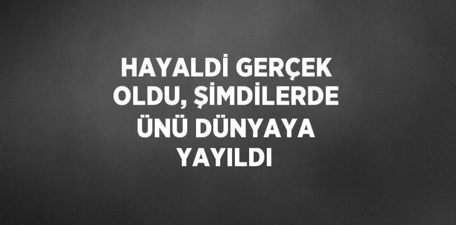 HAYALDİ GERÇEK OLDU, ŞİMDİLERDE ÜNÜ DÜNYAYA YAYILDI