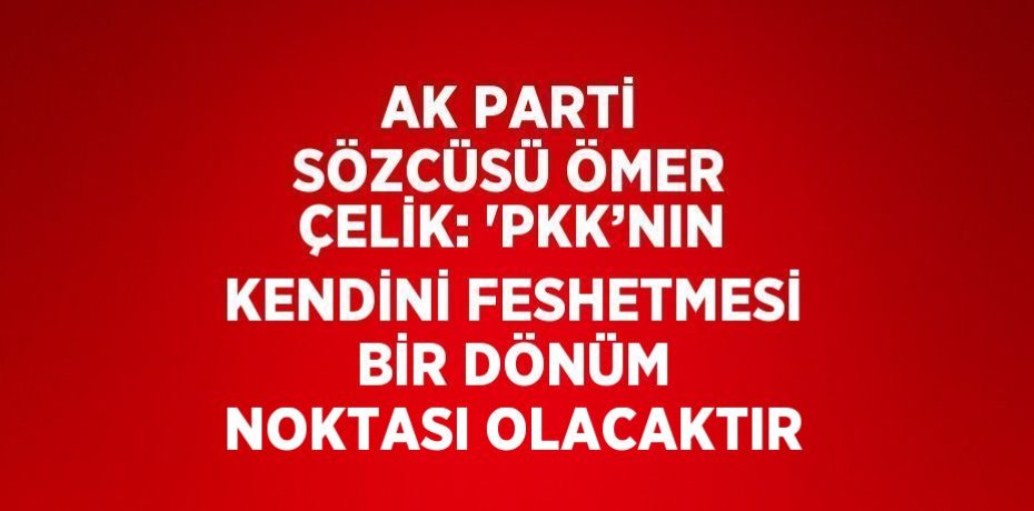 AK PARTİ SÖZCÜSÜ ÖMER ÇELİK: 'PKK’NIN KENDİNİ FESHETMESİ BİR DÖNÜM NOKTASI OLACAKTIR