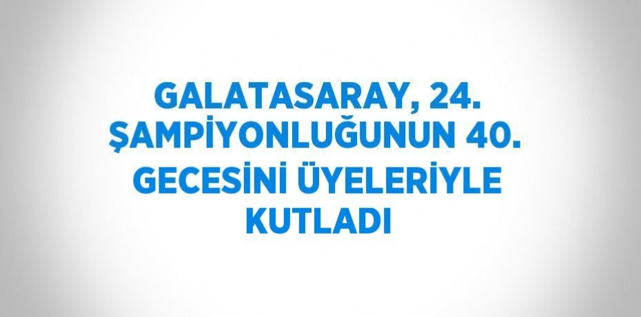 GALATASARAY, 24. ŞAMPİYONLUĞUNUN 40. GECESİNİ ÜYELERİYLE KUTLADI